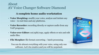 About
AV Voice Changer Software Diamond
A complete home audio workstation
• Voice Morphing: modify your voice, analyze and imitate any
voice – in real-time and any platforms.
• Voice Recorder: recording directly or capture audio from any
VoIP programs.
• Voice-over Editor: cut/split/copy, apply effects or mix and edit
audio files.
• File Morpher: file format converting – batch processing.
You can do almost everything with your voice, using only one
software. Let’s be creative and you will be surprised.
 