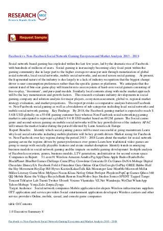 Facebook vs. Non-Facebook Social Network Gaming Ecosystem and Market Analysis 2013 - 2018
Social network-based gaming has exploded within the last few years, led by the dramatic rise of Facebook
with hundreds of millions of users. Social gaming is increasingly becoming a key focal point within the
gaming community due in large part to the higher average revenue per unit through monetization of global
social networks, local social networks, mobile social networks, and second screen social gaming. At present,
the fragmented nature of the industry is due largely to a lack of industry recognition that the biggest change
driver is user consumption preferences rather than the specific games or platforms. We anticipate that the
current trend of bite-size game-play will transform to an ecosystem of hard-core social gamers consisting of
free-to-play, "freemium", and pure-paid models. Similarly local contents along with niche market approach
will be the key monetization and growth factors. This research evaluates industry developments in social
gaming, company and solution analysis for major players, ecosystem assessment, global vs. regional market
strategy evaluation, and market projections. The report provides a comparative analysis between Facebook
vs. Non-Facebook social gaming as well as a breakdown of sub-categories including local social networks and
mobile social network gaming. Key Findings: By 2018, the Facebook gaming market is expected to reach $
5.6 B USD globally on a 554 M gaming customer base whereas Non-Facebook social networking gaming
market is anticipated to represent a global $ 9.6 B USD market based on 692 M gamers The Social casino
genre and second-screen gaming on mobile social networks will be key growth driver of the industry APAC
will remain the market leader during the period followed by Latin America & Europe
Report Benefits: Identify which social gaming genres will be most successful at going mainstream Learn
why local social networks including mobile platform will be key growth drivers Market sizing for Facebook
vs. Non-Facebook over key regions during the period 2013 - 2018 Learn about the market for social network
gaming across the regions driven by gamer preferences over genres Learn how traditional video games are
going to merge with socially playable features and create market disruption Identify trends in emerging
business models in social network gaming and the impacts on mobile gaming development In-depth analysis
of Facebook ecosystem, genres, business models, LTV generation, and initiatives for second screen space
Companies in Report: 51.com 91 Wireless Amazon Ameba Pig AppChina Apple Badoo Baidu Bebo
BlackPlanet BlueBat Games Chillingo Come2Play Crowdstar Cuteacute D.Cn Games DeNA Mobage Digital
Chocolate Disney EA Facebook Fold.it Friendster Gaia Online Gfan Glu Google GoPlay GREE Habbo Half
the Sky Movement HeyZap Hi5 Hyves Kaixin KakaoTalk Kik Messenger Line MeetMe Microsoft Millat
Millee Literacy Game Mixi MySpace Nasza-Klasa Netlog Orkut Perfspot Playdom PopCap Games Qihoo 360
QQ Mobile Raise the Village RecycleBank Renren SinaWeibo Sojo Studios Sonico SPENT Tagged Tango
Tencent Tiltfactor Lab Tuenti Twitter Ubisoft Viximo Vkontakte VZ.Net Wandoujia WeChat WhatsApp
Yahoo-Mobage Yonja Zalo Zorpia Zynga
Target Audience: Social network companies Mobile application developers Wireless infrastructure suppliers
OTT application and service providers Social entertainment application developers Wireless carriers and other
service providers Online, mobile, casual, and console game companies
table Of Contents:
1.0 Executive Summary 8
Facebook vs. Non-Facebook Social Network Gaming Ecosystem and Market Analysis 2013 - 2018
 