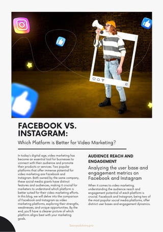 FACEBOOK VS.
INSTAGRAM:
Which Platform is Better for Video Marketing?
In today's digital age, video marketing has
become an essential tool for businesses to
connect with their audience and promote
their products or services. Two popular
platforms that offer immense potential for
video marketing are Facebook and
Instagram. Both owned by the same company,
these social media giants have distinct
features and audiences, making it crucial for
marketers to understand which platform is
better suited for their video marketing efforts.
In this blog, we will delve into the comparison
of Facebook and Instagram as video
marketing platforms, exploring their strengths,
weaknesses, and unique opportunities. By the
end, you'll have a clearer picture of which
platform aligns best with your marketing
goals.
AUDIENCE REACH AND
ENGAGEMENT
When it comes to video marketing,
understanding the audience reach and
engagement potential of each platform is
crucial. Facebook and Instagram, being two of
the most popular social media platforms, offer
distinct user bases and engagement dynamics.
Analyzing the user base and
engagement metrics on
Facebook and Instagram
Savvysolutions.pro
 