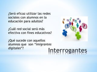 ¿Será eficaz utilizar las redes
sociales con alumnos en la
educación para adultos?
¿Cuál red social será más
efectiva con fines educativos?
¿Qué sucede con aquellos
alumnos que son “imigrantes
digitales”?
 