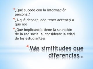 *
*¿Qué sucede con la información
personal?
*¿A qué debo/puedo tener acceso y a
qué no?
*¿Qué implicancia tiene la selección
de la red social al considerar la edad
de los estudiantes?
 