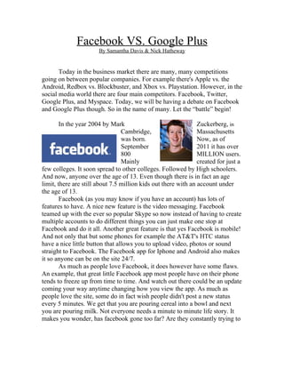 Facebook VS. Google Plus
                       By Samantha Davis & Nick Hatheway


       Today in the business market there are many, many competitions
going on between popular companies. For example there's Apple vs. the
Android, Redbox vs. Blockbuster, and Xbox vs. Playstation. However, in the
social media world there are four main competitors. Facebook, Twitter,
Google Plus, and Myspace. Today, we will be having a debate on Facebook
and Google Plus though. So in the name of many. Let the “battle” begin!

        In the year 2004 by Mark                                Zuckerberg, in
                                 Cambridge,                     Massachusetts
                                 was born.                      Now, as of
                                 September                      2011 it has over
                                 800                            MILLION users.
                                 Mainly                         created for just a
few colleges. It soon spread to other colleges. Followed by High schoolers.
And now, anyone over the age of 13. Even though there is in fact an age
limit, there are still about 7.5 million kids out there with an account under
the age of 13.
        Facebook (as you may know if you have an account) has lots of
features to have. A nice new feature is the video messaging. Facebook
teamed up with the ever so popular Skype so now instead of having to create
multiple accounts to do different things you can just make one stop at
Facebook and do it all. Another great feature is that yes Facebook is mobile!
And not only that but some phones for example the AT&T's HTC status
have a nice little button that allows you to upload video, photos or sound
straight to Facebook. The Facebook app for Iphone and Android also makes
it so anyone can be on the site 24/7.
        As much as people love Facebook, it does however have some flaws.
An example, that great little Facebook app most people have on their phone
tends to freeze up from time to time. And watch out there could be an update
coming your way anytime changing how you view the app. As much as
people love the site, some do in fact wish people didn't post a new status
every 5 minutes. We get that you are pouring cereal into a bowl and next
you are pouring milk. Not everyone needs a minute to minute life story. It
makes you wonder, has facebook gone too far? Are they constantly trying to
 