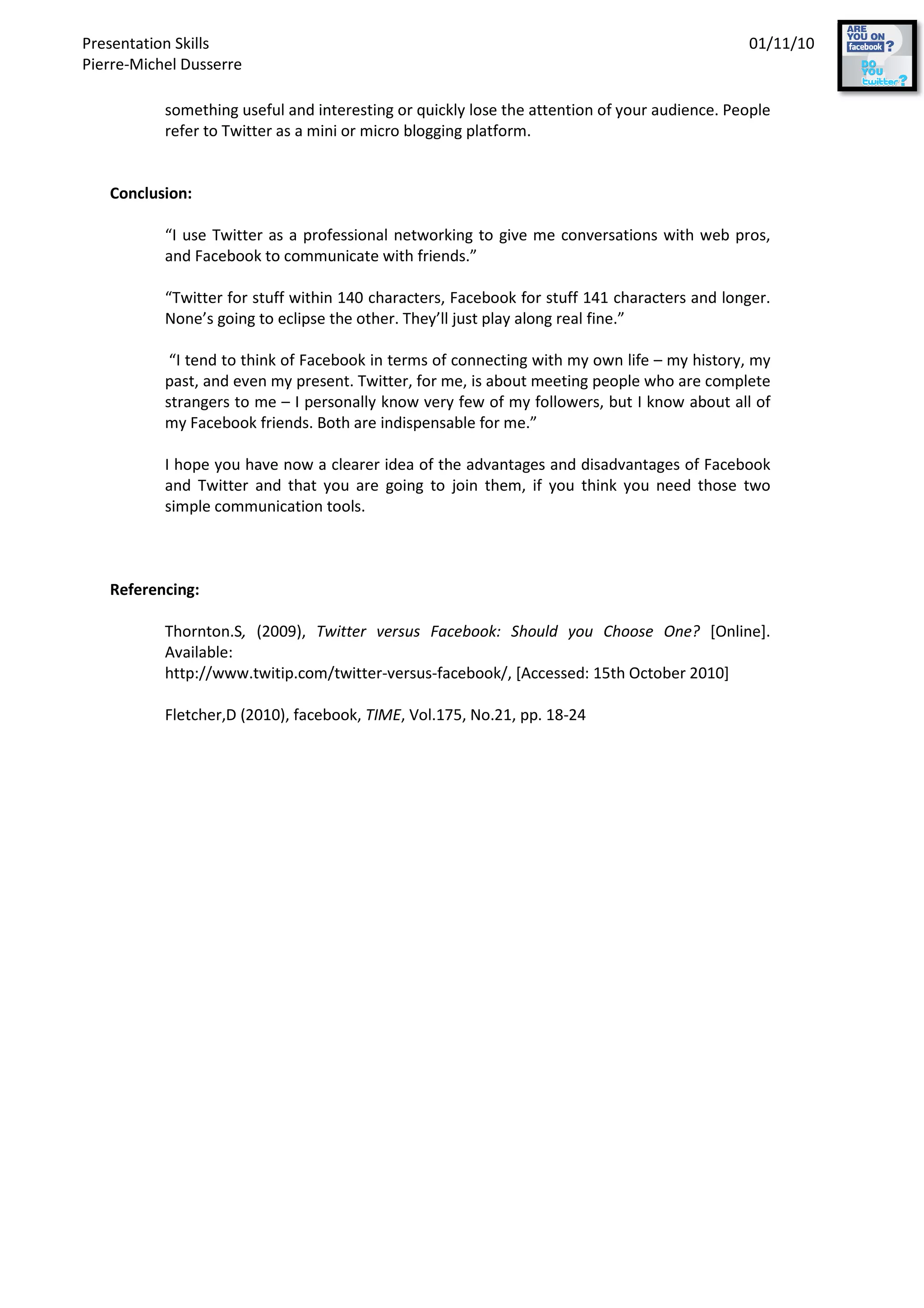 Presentation Skills
Pierre-Michel Dusserre
something useful and interesting or quickly lose the attention of your audience. People
refer to Twitter as a mini or micro blogging platform.
Conclusion:
“I use Twitter as a professional networking to give me conversations with web pros,
and Facebook to communicate with friends.”
“Twitter for stuff within 140 characters, Facebook for stuff 141 characters and longer.
None’s going to eclipse the other. They
“I tend to think of Facebook in terms of connecting with my own life
past, and even my present. Twitter, for me, is about meeting people who are complete
strangers to me – I personally know very few of my
my Facebook friends. Both are indispensable for me.”
I hope you have now a clearer idea of the advantages and disadvantages of Facebook
and Twitter and that you are going to join them, if you think you need those
simple communication tools.
Referencing:
Thornton.S, (2009), Twitter versus Facebook: Should you Choose One?
Available:
http://www.twitip.com/twitter
Fletcher,D (2010), facebook,
something useful and interesting or quickly lose the attention of your audience. People
refer to Twitter as a mini or micro blogging platform.
“I use Twitter as a professional networking to give me conversations with web pros,
and Facebook to communicate with friends.”
“Twitter for stuff within 140 characters, Facebook for stuff 141 characters and longer.
None’s going to eclipse the other. They’ll just play along real fine.”
“I tend to think of Facebook in terms of connecting with my own life – my history, my
past, and even my present. Twitter, for me, is about meeting people who are complete
I personally know very few of my followers, but I know about all of
my Facebook friends. Both are indispensable for me.”
I hope you have now a clearer idea of the advantages and disadvantages of Facebook
and Twitter and that you are going to join them, if you think you need those
communication tools.
Twitter versus Facebook: Should you Choose One?
http://www.twitip.com/twitter-versus-facebook/, [Accessed: 15th October 2010]
Fletcher,D (2010), facebook, TIME, Vol.175, No.21, pp. 18-24
01/11/10
something useful and interesting or quickly lose the attention of your audience. People
“I use Twitter as a professional networking to give me conversations with web pros,
“Twitter for stuff within 140 characters, Facebook for stuff 141 characters and longer.
my history, my
past, and even my present. Twitter, for me, is about meeting people who are complete
followers, but I know about all of
I hope you have now a clearer idea of the advantages and disadvantages of Facebook
and Twitter and that you are going to join them, if you think you need those two
Twitter versus Facebook: Should you Choose One? [Online].
facebook/, [Accessed: 15th October 2010]
 