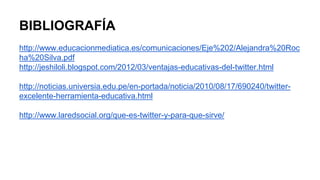BIBLIOGRAFÍA 
http://www.educacionmediatica.es/comunicaciones/Eje%202/Alejandra%20Roc 
ha%20Silva.pdf 
http://jeshiloli.blogspot.com/2012/03/ventajas-educativas-del-twitter.html 
http://noticias.universia.edu.pe/en-portada/noticia/2010/08/17/690240/twitter-excelente- 
herramienta-educativa.html 
http://www.laredsocial.org/que-es-twitter-y-para-que-sirve/ 
