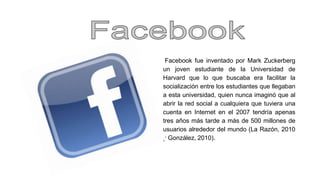 Facebook fue inventado por Mark Zuckerberg 
un joven estudiante de la Universidad de 
Harvard que lo que buscaba era facilitar la 
socialización entre los estudiantes que llegaban 
a esta universidad, quien nunca imaginó que al 
abrir la red social a cualquiera que tuviera una 
cuenta en Internet en el 2007 tendría apenas 
tres años más tarde a más de 500 millones de 
usuarios alrededor del mundo (La Razón, 2010 
y González, 2010). 
 