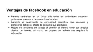 Ventajas de facebook en educación 
➢ Permite centralizar en un único sitio todas las actividades docentes, 
profesores y alumnos de un centro educativo. 
➢ Aumenta el sentimiento de comunidad educativa para alumnos y 
profesores debido al efecto de cercanía que producen. 
➢ Mejora del ambiente de trabajo al permitir al alumno crear sus propios 
objetos de interés, así como los propios del trabajo que requiere la 
educación 
 