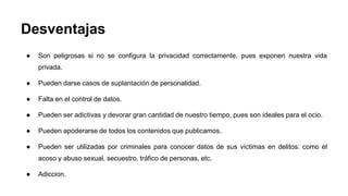Desventajas 
● Son peligrosas si no se configura la privacidad correctamente, pues exponen nuestra vida 
privada. 
● Pueden darse casos de suplantación de personalidad. 
● Falta en el control de datos. 
● Pueden ser adictivas y devorar gran cantidad de nuestro tiempo, pues son ideales para el ocio. 
● Pueden apoderarse de todos los contenidos que publicamos. 
● Pueden ser utilizadas por criminales para conocer datos de sus víctimas en delitos: como el 
acoso y abuso sexual, secuestro, tráfico de personas, etc. 
● Adiccion. 
 