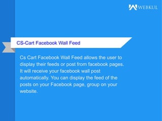 CS-Cart Facebook Wall Feed
Cs Cart Facebook Wall Feed allows the user to
display their feeds or post from facebook pages.
It will receive your facebook wall post
automatically. You can display the feed of the
posts on your Facebook page, group on your
website.
 