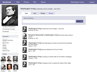 facebook Washington Irving  is planning a trip to Irvington…how ironic. Wall Photos Flair Boxes Washington Irving Logout View photos of Washington (5) Send Washington a message Poke Message Wall Info Photos Boxes Write something… Share Information Networks : Romantic Community Birthday: April 3, 1783 Political: Neutral Religion: Christian Hometown: New York City Friends Charles Edgar Nathaniel Benjamin Mary Washington Irving  is planning a trip to Irvington…how ironic.   November 20, 1859 Ichabod Benjamin Bonneville to Washington Irving  Are those maps coming in handy?   November 16, 1837 Washington Irving  has finally figured out what to do with all of his sketches and short stories. August 17, 1823 Washington Irving  was just rejected by the love of his life. April 17, 1823 Washington Irving  is working on another letter for his brother’s newspaper. February 11, 1802 Washington Irving  is skipping church to explore the Hudson River Valley.  June 4, 1793 