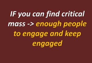 IF you can find critical
mass -> enough people
 to engage and keep
       engaged
 