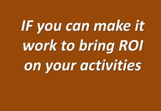 IF you can make it
work to bring ROI
 on your activities
 