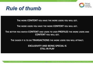 UNDERSTANDING THE DRIVING
RuleOFof thumb
FORCES COMMUNITIES


          THE MORE CONTENT YOU HAVE THE MORE USERS YOU WILL GET.

          THE MORE USERS YOU HAVE THE MORE CONTENT YOU WILL GET.

THE BETTER YOU MATCH CONTENT AND USERS TO USER PROFILES THE MORE USERS AND
                          CONTENT YOU WILL GET.

    THE EASIER IT IS TO DO TRANSACTIONS THE MORE USERS YOU WILL ATTRACT.

                    EXCLUSIVITY AND BEING SPECIAL IS
                              STILL IN PLAY




                                    52
 