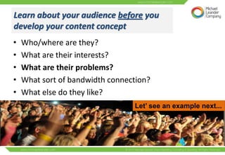 Learn about your audience before you
develop your content concept
•   Who/where are they?
•   What are their interests?
•   What are their problems?
•   What sort of bandwidth connection?
•   What else do they like?
                                 Let’ see an example next...
 