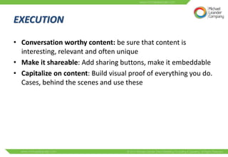 EXECUTION

• Conversation worthy content: be sure that content is
  interesting, relevant and often unique
• Make it shareable: Add sharing buttons, make it embeddable
• Capitalize on content: Build visual proof of everything you do.
  Cases, behind the scenes and use these
 