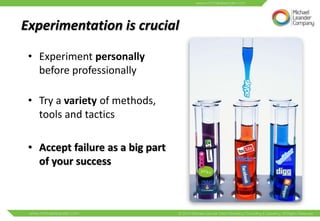Experimentation is crucial

 • Experiment personally
   before professionally

 • Try a variety of methods,
   tools and tactics

 • Accept failure as a big part
   of your success
 