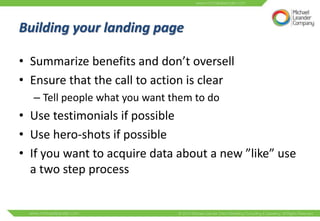 Building your landing page

• Summarize benefits and don’t oversell
• Ensure that the call to action is clear
  – Tell people what you want them to do
• Use testimonials if possible
• Use hero-shots if possible
• If you want to acquire data about a new ”like” use
  a two step process
 