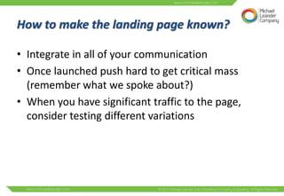 How to make the landing page known?

• Integrate in all of your communication
• Once launched push hard to get critical mass
  (remember what we spoke about?)
• When you have significant traffic to the page,
  consider testing different variations
 
