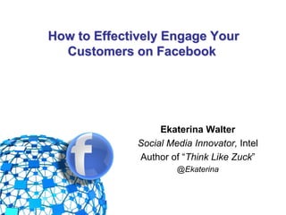 How to Effectively Engage Your
            Customers on Facebook




                             Ekaterina Walter
                        Social Media Innovator, Intel
                        Author of “Think Like Zuck”
                                 @Ekaterina


@EkaterinaWalter
 