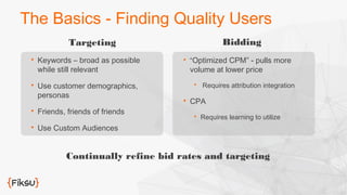 The Basics - Finding Quality Users 
Targeting 
 Keywords – broad as possible 
while still relevant 
 Use customer demographics, 
personas 
 Friends, friends of friends 
 Use Custom Audiences 
Bidding 
 “Optimized CPM” - pulls more 
volume at lower price 
 Requires attribution integration 
 CPA 
 Requires learning to utilize 
Continually refine bid rates and targeting 
 
