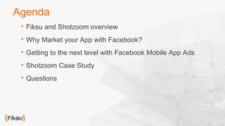 Agenda 
 Fiksu and Shotzoom overview 
 Why Market your App with Facebook? 
 Getting to the next level with Facebook Mobile App Ads 
 Shotzoom Case Study 
 Questions 
 
