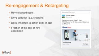 Re-engagement & Retargeting 
 Revive lapsed users 
 Drive behavior (e.g. shopping) 
 Deep link direct to action point in app 
 Fraction of the cost of new 
acquisition 
 