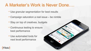 A Marketer’s Work is Never Done…. 
 Use granular segmentation for best results 
 Campaign saturation a real issue – be nimble 
 Stay on top of creatives, budgets 
 Continuous testing to ensure 
best performance 
 Use automated tools for 
next level performance 
 