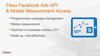 Fiksu Facebook Ads API 
& Mobile Measurement Access 
 Programmatic campaign management 
 Mobile measurement 
 Optimize on business metrics, LTV 
 Scale up, cost-effectively 
 