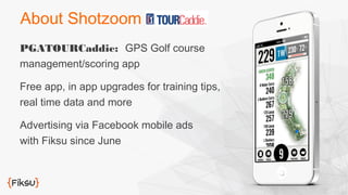 About Shotzoom 
PGATOURCaddie: GPS Golf course 
management/scoring app 
Free app, in app upgrades for training tips, 
real time data and more 
Advertising via Facebook mobile ads 
with Fiksu since June 
 