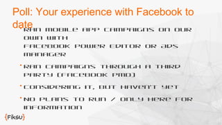 Poll: Your experience with Facebook to 
date 
 Ran mobile app campaigns on our 
own with 
Facebook Power Editor or Ads 
Manager 
 Ran campaigns through a third 
party (Facebook PMD) 
 Considering it, but haven’t yet 
 No plans to run / only here for 
information 
 