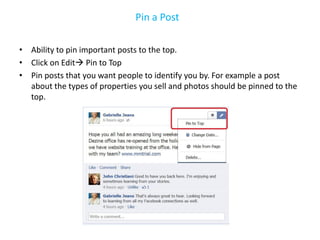 Pin a Post

• Ability to pin important posts to the top.
• Click on Edit Pin to Top
• Pin posts that you want people to identify you by. For example a post
  about the types of properties you sell and photos should be pinned to the
  top.
 
