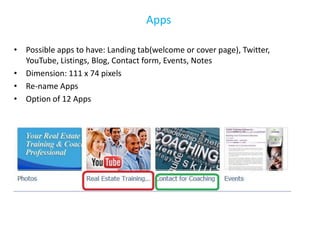 Apps

• Possible apps to have: Landing tab(welcome or cover page), Twitter,
  YouTube, Listings, Blog, Contact form, Events, Notes
• Dimension: 111 x 74 pixels
• Re-name Apps
• Option of 12 Apps
 