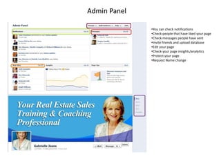Admin Panel

              •You can check notifications
              •Check people that have liked your page
              •Check messages people have sent
              •Invite friends and upload database
              •Edit your page
              •Check your page insights/analytics
              •Protect your page
              •Request Name change
 