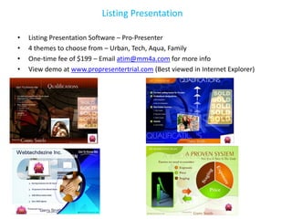 Listing Presentation

•   Listing Presentation Software – Pro-Presenter
•   4 themes to choose from – Urban, Tech, Aqua, Family
•   One-time fee of $199 – Email atim@mm4a.com for more info
•   View demo at www.propresentertrial.com (Best viewed in Internet Explorer)
 