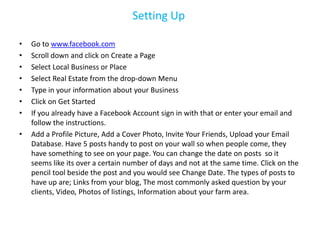 Setting Up

•   Go to www.facebook.com
•   Scroll down and click on Create a Page
•   Select Local Business or Place
•   Select Real Estate from the drop-down Menu
•   Type in your information about your Business
•   Click on Get Started
•   If you already have a Facebook Account sign in with that or enter your email and
    follow the instructions.
•   Add a Profile Picture, Add a Cover Photo, Invite Your Friends, Upload your Email
    Database. Have 5 posts handy to post on your wall so when people come, they
    have something to see on your page. You can change the date on posts so it
    seems like its over a certain number of days and not at the same time. Click on the
    pencil tool beside the post and you would see Change Date. The types of posts to
    have up are; Links from your blog, The most commonly asked question by your
    clients, Video, Photos of listings, Information about your farm area.
 
