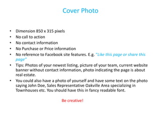 Cover Photo

• Dimension 850 x 315 pixels
• No call to action
• No contact information
• No Purchase or Price information
• No reference to Facebook site features. E.g. “Like this page or share this
  page”
• Tips: Photos of your newest listing, picture of your team, current website
  banner without contact information, photo indicating the page is about
  real estate.
• You could also have a photo of yourself and have some text on the photo
  saying John Doe, Sales Representative Oakville Area specializing in
  Townhouses etc. You should have this in fancy readable font.

                            Be creative!
 