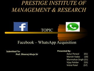 PRESTIGE INSTITUTE OF
MANAGEMENT & RESEARCH
TOPIC
Facebook – WhatsApp Acquisition
Presented By-
Aatur Porwal (01)
Manish Yadav (20)
Manmohan Singh (21)
Vijay Patidar (55)
Vishal Patel (57)
Submitted To-
Prof. Dheeraj Ahuja Sir
 