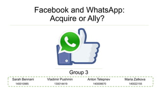 Facebook and WhatsApp:
Acquire or Ally?
Group 3
Sarah Bennani Vladimir Pushmin Anton Telepnev Maria Zatkova
140008670130014419140010985 140022155
 
