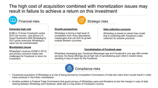 The high cost of acquisition combined with monetization issues may
result in failure to achieve a return on this investment
Financial risks Strategic risks
Growth perspectives
WhatsApp is facing a high level of
competition from many specialized
messengers that can limit its growth
outside Western countries.
Extremely high cost
$19B is 13 times Facebook's entire
2013 net income - and almost 2.5
times Facebook's (950 WhatsApp's)
2013 gross revenues! WhatsApp’s
value can be overestimated.
Monetization issues
WhatsApp’s revenue (£20M in 2013)
and privacy concerns create new
challenges for Facebook to return its
investment.
Cannibalization of Facebook apps
WhatsApp messaging app, Facebook Messenger app and Facebook's core app offer similar
services. So these offerings are at high risk of cannibalizing each other’s market share,
resulting in loss of value for the Facebook.
Data collection concerns
WhatsApp is based on advert free model
that is conflicting with Facebook’s data
collection for adverts practices.
Compliance risks
• Facebooks acquisition of WhatsApp is at risk of being banned by Competition Commission of India who claim that it would result in unfair
trade practices in the Indian marketplace.
• Another problem is Federal Trade Commission that guard privacy of WhatsApp users and threatens to ban this merger in case of data
sharing between WhatsApp and Facebook, while ads is a big share of Facebook’s income.
 