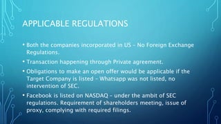 APPLICABLE REGULATIONS
• Both the companies incorporated in US – No Foreign Exchange
Regulations.
• Transaction happening through Private agreement.
• Obligations to make an open offer would be applicable if the
Target Company is listed – Whatsapp was not listed, no
intervention of SEC.
• Facebook is listed on NASDAQ – under the ambit of SEC
regulations. Requirement of shareholders meeting, issue of
proxy, complying with required filings.
 