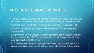 ANTI TRUST HURDLES IN US & EU
• The deal faced a number of anti trust and piracy concerns in US and
European Union, for the reason that the entities of market leaders.
• Sherman Anti-Trust Act, 1890 and Clayton Anti-Trust Act, 1914.
• Section 7 prohibits acquisition which would affect competition
substantially.
• Amendment to the Clayton Act through Hart-Scott-Radino Antitrust
improvements Act, 1976 – requirement of pre merger notification
and approval form the FTC.
• FTC cleared the approval on April 10, 2014, but issued a privacy
warning to Whatsapp not to sell personal identifiable information.
 