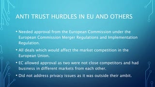 ANTI TRUST HURDLES IN EU AND OTHERS
• Needed approval from the European Commission under the
European Commission Merger Regulations and Implementation
Regulation.
• All deals which would affect the market competition in the
European Union.
• EC allowed approval as two were not close competitors and had
business in different markets from each other.
• Did not address privacy issues as it was outside their ambit.
 
