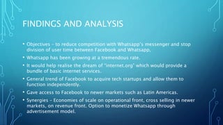 FINDINGS AND ANALYSIS
• Objectives – to reduce competition with Whatsapp’s messenger and stop
division of user time between Facebook and Whatsapp,
• Whatsapp has been growing at a tremendous rate.
• It would help realise the dream of “internet.org” which would provide a
bundle of basic internet services.
• General trend of Facebook to acquire tech startups and allow them to
function independently.
• Gave access to Facebook to newer markets such as Latin Americas.
• Synergies – Economies of scale on operational front, cross selling in newer
markets, on revenue front. Option to monetize Whatsapp through
advertisement model.
 