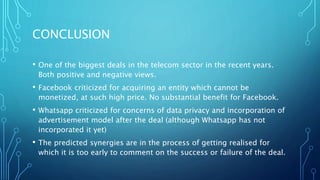CONCLUSION
• One of the biggest deals in the telecom sector in the recent years.
Both positive and negative views.
• Facebook criticized for acquiring an entity which cannot be
monetized, at such high price. No substantial benefit for Facebook.
• Whatsapp criticized for concerns of data privacy and incorporation of
advertisement model after the deal (although Whatsapp has not
incorporated it yet)
• The predicted synergies are in the process of getting realised for
which it is too early to comment on the success or failure of the deal.
 