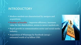 INTRODUCTORY
• Modern markets are characterized by mergers and
acquisitions.
• Number of benefits – improves efficiency, increases
value for the shareholders, access to newer markets etc.
• Rapid growth in communication sector and social media
industry.
• Acquisition of Whatsapp by Facebook (2014) –
estimated worth of 19 billion USD.
 