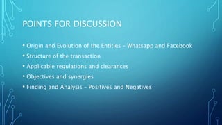 POINTS FOR DISCUSSION
• Origin and Evolution of the Entities – Whatsapp and Facebook
• Structure of the transaction
• Applicable regulations and clearances
• Objectives and synergies
• Finding and Analysis – Positives and Negatives
 
