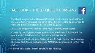 FACEBOOK – THE ACQUIRER COMPANY
• Facebook originated in Harvard University as Facesmash, developed
by Mark Zuckerberg and his three other friends. Later on it spread to
Yale and other universities in the United States.
• Attracted angel investments from PayPal and Walmart Stores.
• Currently the biggest player in the social media market around the
globe with 1.8 billion subscribers around the world.
• Incorporated in the United States at Menlo Park, California. Listed on
the New York Stock Exchange and NASDAQ. Incorporated in the year
2005.
• Follows an advertisement structure for revenue.
 