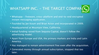 WHATSAPP INC. – THE TARGET COMPANY
• Whatsapp - freeware, cross-platform and end-to-end encrypted
instant messaging application.
• Founded by Jan Koum and Brian Acton and incorporated in 2009.
• Headquartered at Mountain View, California.
• Initial funding raised from Sequoia Capital, doesn’t follow the
advertising model.
• Apart from Europe and USA, the primary markets are India and Latin
America.
• Has managed to remain advertisement free even after the acquisition.
• Generated money through annual subscription, stopped that too
later.
 