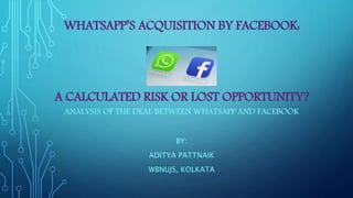 WHATSAPP’S ACQUISITION BY FACEBOOK:
A CALCULATED RISK OR LOST OPPORTUNITY?
ANALYSIS OF THE DEAL BETWEEN WHATSAPP AND FACEBOOK
BY:
ADITYA PATTNAIK
WBNUJS, KOLKATA
 