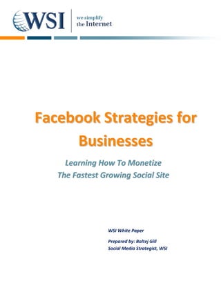 Facebook Strategies for
     Businesses
     Learning How To Monetize
   The Fastest Growing Social Site




                 WSI White Paper

                 Prepared by: Baltej Gill
                 Social Media Strategist, WSI
 