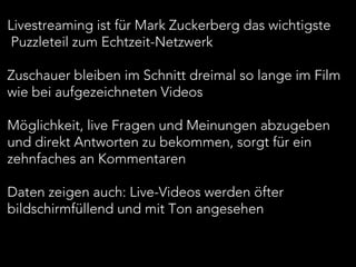 Livestreaming ist für Mark Zuckerberg das wichtigste
Puzzleteil zum Echtzeit-Netzwerk
Zuschauer bleiben im Schnitt dreimal so lange im Film
wie bei aufgezeichneten Videos
Möglichkeit, live Fragen und Meinungen abzugeben
und direkt Antworten zu bekommen, sorgt für ein
zehnfaches an Kommentaren
Daten zeigen auch: Live-Videos werden öfter
bildschirmfüllend und mit Ton angesehen
 